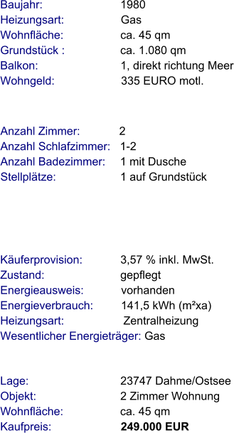 Lage:                             23747 Dahme/Ostsee Objekt:                           2 Zimmer Wohnung Wohnfläche:                  ca. 45 qm Kaufpreis:                      249.000 EUR Anzahl Zimmer:            2 Anzahl Schlafzimmer:   1-2  Anzahl Badezimmer:     1 mit Dusche   Stellplätze:                     1 auf Grundstück Baujahr:                         1980  Heizungsart:                  Gas Wohnfläche:                  ca. 45 qm Grundstück :                 ca. 1.080 qm Balkon:                          1, direkt richtung Meer Wohngeld:                     335 EURO motl.   Käuferprovision:            3,57 % inkl. MwSt. Zustand:                        gepflegt Energieausweis:            vorhanden Energieverbrauch:         141,5 kWh (m²xa) Heizungsart:                   Zentralheizung Wesentlicher Energieträger: Gas