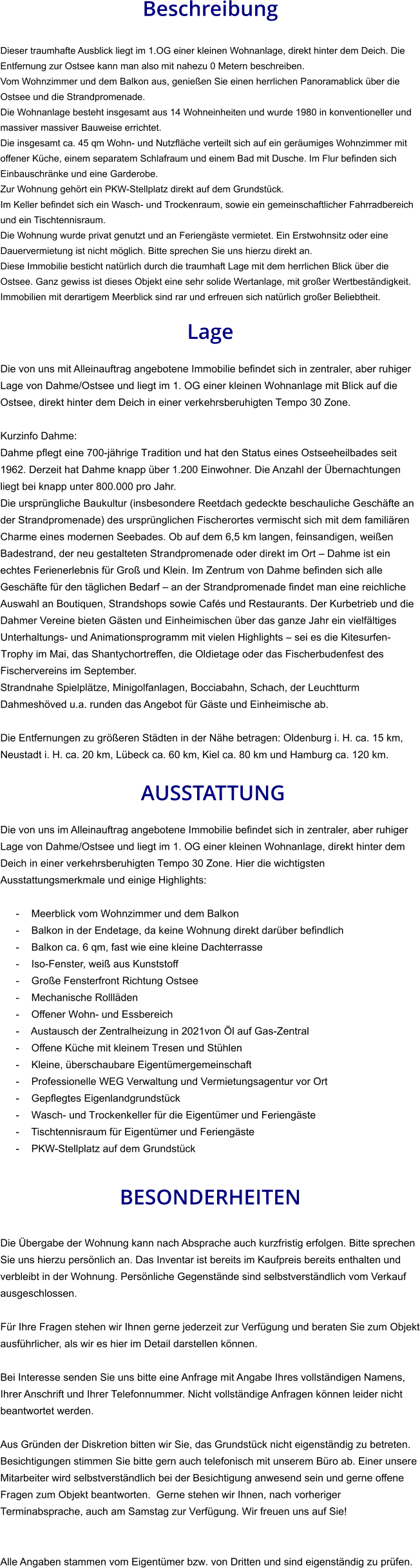 Beschreibung  Dieser traumhafte Ausblick liegt im 1.OG einer kleinen Wohnanlage, direkt hinter dem Deich. Die Entfernung zur Ostsee kann man also mit nahezu 0 Metern beschreiben. Vom Wohnzimmer und dem Balkon aus, genießen Sie einen herrlichen Panoramablick über die Ostsee und die Strandpromenade. Die Wohnanlage besteht insgesamt aus 14 Wohneinheiten und wurde 1980 in konventioneller und massiver massiver Bauweise errichtet. Die insgesamt ca. 45 qm Wohn- und Nutzfläche verteilt sich auf ein geräumiges Wohnzimmer mit offener Küche, einem separatem Schlafraum und einem Bad mit Dusche. Im Flur befinden sich Einbauschränke und eine Garderobe. Zur Wohnung gehört ein PKW-Stellplatz direkt auf dem Grundstück. Im Keller befindet sich ein Wasch- und Trockenraum, sowie ein gemeinschaftlicher Fahrradbereich und ein Tischtennisraum. Die Wohnung wurde privat genutzt und an Feriengäste vermietet. Ein Erstwohnsitz oder eine Dauervermietung ist nicht möglich. Bitte sprechen Sie uns hierzu direkt an. Diese Immobilie besticht natürlich durch die traumhaft Lage mit dem herrlichen Blick über die Ostsee. Ganz gewiss ist dieses Objekt eine sehr solide Wertanlage, mit großer Wertbeständigkeit. Immobilien mit derartigem Meerblick sind rar und erfreuen sich natürlich großer Beliebtheit.  Lage  Die von uns mit Alleinauftrag angebotene Immobilie befindet sich in zentraler, aber ruhiger Lage von Dahme/Ostsee und liegt im 1. OG einer kleinen Wohnanlage mit Blick auf die Ostsee, direkt hinter dem Deich in einer verkehrsberuhigten Tempo 30 Zone.  Kurzinfo Dahme: Dahme pflegt eine 700-jährige Tradition und hat den Status eines Ostseeheilbades seit 1962. Derzeit hat Dahme knapp über 1.200 Einwohner. Die Anzahl der Übernachtungen liegt bei knapp unter 800.000 pro Jahr. Die ursprüngliche Baukultur (insbesondere Reetdach gedeckte beschauliche Geschäfte an der Strandpromenade) des ursprünglichen Fischerortes vermischt sich mit dem familiären Charme eines modernen Seebades. Ob auf dem 6,5 km langen, feinsandigen, weißen Badestrand, der neu gestalteten Strandpromenade oder direkt im Ort – Dahme ist ein echtes Ferienerlebnis für Groß und Klein. Im Zentrum von Dahme befinden sich alle Geschäfte für den täglichen Bedarf – an der Strandpromenade findet man eine reichliche Auswahl an Boutiquen, Strandshops sowie Cafés und Restaurants. Der Kurbetrieb und die Dahmer Vereine bieten Gästen und Einheimischen über das ganze Jahr ein vielfältiges Unterhaltungs- und Animationsprogramm mit vielen Highlights – sei es die Kitesurfen-Trophy im Mai, das Shantychortreffen, die Oldietage oder das Fischerbudenfest des Fischervereins im September. Strandnahe Spielplätze, Minigolfanlagen, Bocciabahn, Schach, der Leuchtturm Dahmeshöved u.a. runden das Angebot für Gäste und Einheimische ab.  Die Entfernungen zu größeren Städten in der Nähe betragen: Oldenburg i. H. ca. 15 km, Neustadt i. H. ca. 20 km, Lübeck ca. 60 km, Kiel ca. 80 km und Hamburg ca. 120 km.   AUSSTATTUNG Die von uns im Alleinauftrag angebotene Immobilie befindet sich in zentraler, aber ruhiger Lage von Dahme/Ostsee und liegt im 1. OG einer kleinen Wohnanlage, direkt hinter dem Deich in einer verkehrsberuhigten Tempo 30 Zone. Hier die wichtigsten Ausstattungsmerkmale und einige Highlights:  - Meerblick vom Wohnzimmer und dem Balkon - Balkon in der Endetage, da keine Wohnung direkt darüber befindlich - Balkon ca. 6 qm, fast wie eine kleine Dachterrasse - Iso-Fenster, weiß aus Kunststoff - Große Fensterfront Richtung Ostsee - Mechanische Rollläden - Offener Wohn- und Essbereich - Austausch der Zentralheizung in 2021von Öl auf Gas-Zentral - Offene Küche mit kleinem Tresen und Stühlen - Kleine, überschaubare Eigentümergemeinschaft - Professionelle WEG Verwaltung und Vermietungsagentur vor Ort - Gepflegtes Eigenlandgrundstück - Wasch- und Trockenkeller für die Eigentümer und Feriengäste - Tischtennisraum für Eigentümer und Feriengäste - PKW-Stellplatz auf dem Grundstück   BESONDERHEITEN  Die Übergabe der Wohnung kann nach Absprache auch kurzfristig erfolgen. Bitte sprechen Sie uns hierzu persönlich an. Das Inventar ist bereits im Kaufpreis bereits enthalten und verbleibt in der Wohnung. Persönliche Gegenstände sind selbstverständlich vom Verkauf ausgeschlossen.  Für Ihre Fragen stehen wir Ihnen gerne jederzeit zur Verfügung und beraten Sie zum Objekt ausführlicher, als wir es hier im Detail darstellen können.  Bei Interesse senden Sie uns bitte eine Anfrage mit Angabe Ihres vollständigen Namens, Ihrer Anschrift und Ihrer Telefonnummer. Nicht vollständige Anfragen können leider nicht beantwortet werden.  Aus Gründen der Diskretion bitten wir Sie, das Grundstück nicht eigenständig zu betreten. Besichtigungen stimmen Sie bitte gern auch telefonisch mit unserem Büro ab. Einer unsere Mitarbeiter wird selbstverständlich bei der Besichtigung anwesend sein und gerne offene Fragen zum Objekt beantworten.  Gerne stehen wir Ihnen, nach vorheriger Terminabsprache, auch am Samstag zur Verfügung. Wir freuen uns auf Sie!   Alle Angaben stammen vom Eigentümer bzw. von Dritten und sind eigenständig zu prüfen.
