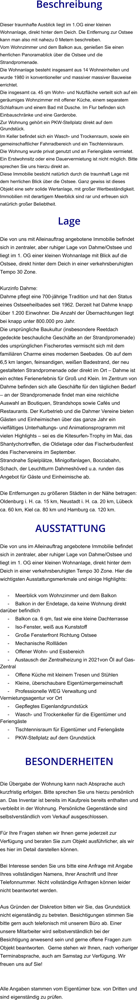 Beschreibung  Dieser traumhafte Ausblick liegt im 1.OG einer kleinen Wohnanlage, direkt hinter dem Deich. Die Entfernung zur Ostsee kann man also mit nahezu 0 Metern beschreiben. Vom Wohnzimmer und dem Balkon aus, genießen Sie einen herrlichen Panoramablick über die Ostsee und die Strandpromenade. Die Wohnanlage besteht insgesamt aus 14 Wohneinheiten und wurde 1980 in konventioneller und massiver massiver Bauweise errichtet. Die insgesamt ca. 45 qm Wohn- und Nutzfläche verteilt sich auf ein geräumiges Wohnzimmer mit offener Küche, einem separatem Schlafraum und einem Bad mit Dusche. Im Flur befinden sich Einbauschränke und eine Garderobe. Zur Wohnung gehört ein PKW-Stellplatz direkt auf dem Grundstück. Im Keller befindet sich ein Wasch- und Trockenraum, sowie ein gemeinschaftlicher Fahrradbereich und ein Tischtennisraum. Die Wohnung wurde privat genutzt und an Feriengäste vermietet. Ein Erstwohnsitz oder eine Dauervermietung ist nicht möglich. Bitte sprechen Sie uns hierzu direkt an. Diese Immobilie besticht natürlich durch die traumhaft Lage mit dem herrlichen Blick über die Ostsee. Ganz gewiss ist dieses Objekt eine sehr solide Wertanlage, mit großer Wertbeständigkeit. Immobilien mit derartigem Meerblick sind rar und erfreuen sich natürlich großer Beliebtheit.  Lage  Die von uns mit Alleinauftrag angebotene Immobilie befindet sich in zentraler, aber ruhiger Lage von Dahme/Ostsee und liegt im 1. OG einer kleinen Wohnanlage mit Blick auf die Ostsee, direkt hinter dem Deich in einer verkehrsberuhigten Tempo 30 Zone.  Kurzinfo Dahme: Dahme pflegt eine 700-jährige Tradition und hat den Status eines Ostseeheilbades seit 1962. Derzeit hat Dahme knapp über 1.200 Einwohner. Die Anzahl der Übernachtungen liegt bei knapp unter 800.000 pro Jahr. Die ursprüngliche Baukultur (insbesondere Reetdach gedeckte beschauliche Geschäfte an der Strandpromenade) des ursprünglichen Fischerortes vermischt sich mit dem familiären Charme eines modernen Seebades. Ob auf dem 6,5 km langen, feinsandigen, weißen Badestrand, der neu gestalteten Strandpromenade oder direkt im Ort – Dahme ist ein echtes Ferienerlebnis für Groß und Klein. Im Zentrum von Dahme befinden sich alle Geschäfte für den täglichen Bedarf – an der Strandpromenade findet man eine reichliche Auswahl an Boutiquen, Strandshops sowie Cafés und Restaurants. Der Kurbetrieb und die Dahmer Vereine bieten Gästen und Einheimischen über das ganze Jahr ein vielfältiges Unterhaltungs- und Animationsprogramm mit vielen Highlights – sei es die Kitesurfen-Trophy im Mai, das Shantychortreffen, die Oldietage oder das Fischerbudenfest des Fischervereins im September. Strandnahe Spielplätze, Minigolfanlagen, Bocciabahn, Schach, der Leuchtturm Dahmeshöved u.a. runden das Angebot für Gäste und Einheimische ab.  Die Entfernungen zu größeren Städten in der Nähe betragen: Oldenburg i. H. ca. 15 km, Neustadt i. H. ca. 20 km, Lübeck ca. 60 km, Kiel ca. 80 km und Hamburg ca. 120 km.   AUSSTATTUNG Die von uns im Alleinauftrag angebotene Immobilie befindet sich in zentraler, aber ruhiger Lage von Dahme/Ostsee und liegt im 1. OG einer kleinen Wohnanlage, direkt hinter dem Deich in einer verkehrsberuhigten Tempo 30 Zone. Hier die wichtigsten Ausstattungsmerkmale und einige Highlights:  - Meerblick vom Wohnzimmer und dem Balkon - Balkon in der Endetage, da keine Wohnung direkt darüber befindlich - Balkon ca. 6 qm, fast wie eine kleine Dachterrasse - Iso-Fenster, weiß aus Kunststoff - Große Fensterfront Richtung Ostsee - Mechanische Rollläden - Offener Wohn- und Essbereich - Austausch der Zentralheizung in 2021von Öl auf Gas-Zentral - Offene Küche mit kleinem Tresen und Stühlen - Kleine, überschaubare Eigentümergemeinschaft - Professionelle WEG Verwaltung und Vermietungsagentur vor Ort - Gepflegtes Eigenlandgrundstück - Wasch- und Trockenkeller für die Eigentümer und Feriengäste - Tischtennisraum für Eigentümer und Feriengäste - PKW-Stellplatz auf dem Grundstück   BESONDERHEITEN  Die Übergabe der Wohnung kann nach Absprache auch kurzfristig erfolgen. Bitte sprechen Sie uns hierzu persönlich an. Das Inventar ist bereits im Kaufpreis bereits enthalten und verbleibt in der Wohnung. Persönliche Gegenstände sind selbstverständlich vom Verkauf ausgeschlossen.  Für Ihre Fragen stehen wir Ihnen gerne jederzeit zur Verfügung und beraten Sie zum Objekt ausführlicher, als wir es hier im Detail darstellen können.  Bei Interesse senden Sie uns bitte eine Anfrage mit Angabe Ihres vollständigen Namens, Ihrer Anschrift und Ihrer Telefonnummer. Nicht vollständige Anfragen können leider nicht beantwortet werden.  Aus Gründen der Diskretion bitten wir Sie, das Grundstück nicht eigenständig zu betreten. Besichtigungen stimmen Sie bitte gern auch telefonisch mit unserem Büro ab. Einer unsere Mitarbeiter wird selbstverständlich bei der Besichtigung anwesend sein und gerne offene Fragen zum Objekt beantworten.  Gerne stehen wir Ihnen, nach vorheriger Terminabsprache, auch am Samstag zur Verfügung. Wir freuen uns auf Sie!   Alle Angaben stammen vom Eigentümer bzw. von Dritten und sind eigenständig zu prüfen.